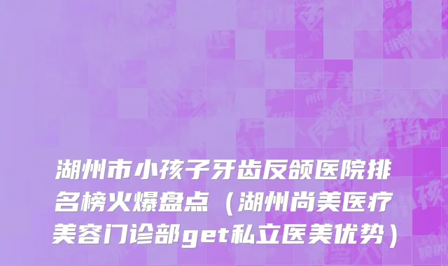 湖州市小孩子牙齿反颌医院排名榜火爆盘点（湖州尚美医疗美容门诊部get私立医美优势）