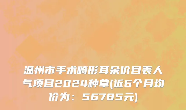 温州市手术畸形耳朵价目表人气项目2024种草(近6个月均价为：56785元)