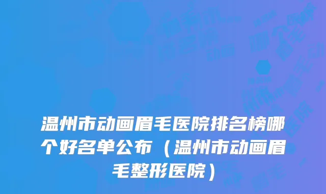 温州市动画眉毛医院排名榜哪个好名单公布（温州市动画眉毛整形医院）