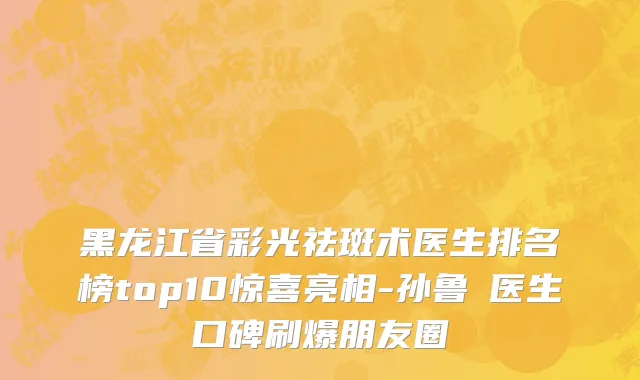 黑龙江省彩光祛斑术医生排名榜top10惊喜亮相-孙鲁旻医生口碑刷爆朋友圈