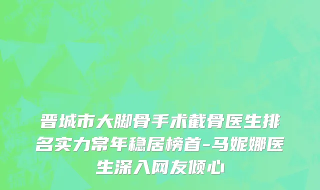 晋城市大脚骨手术截骨医生排名实力常年稳居榜首-马妮娜医生深入网友倾心