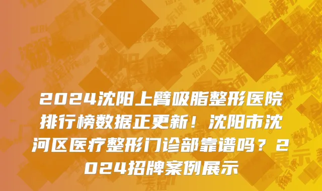 2024沈阳上臂吸脂整形医院排行榜数据正更新!沈阳市沈河区医疗整形门诊部靠谱吗?2024招牌案例展示