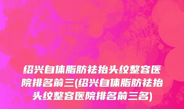 绍兴自体脂肪祛抬头纹整容医院排名前三(绍兴自体脂肪祛抬头纹整容医院排名前三名)