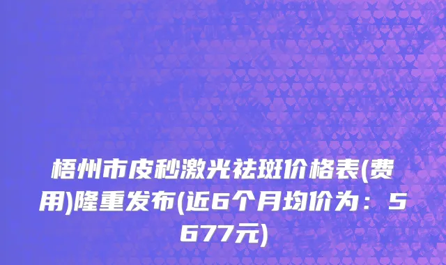 梧州市皮秒激光祛斑价格表(费用)隆重发布(近6个月均价为：5677元)