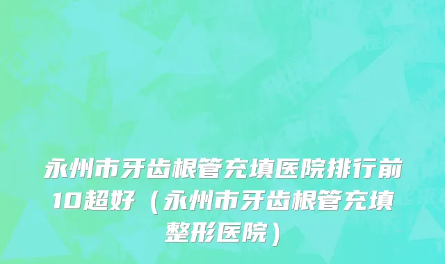 永州市牙齿根管充填医院排行前10超好（永州市牙齿根管充填整形医院）
