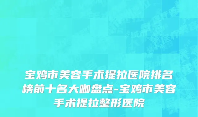 宝鸡市美容手术提拉医院排名榜前十名大咖盘点-宝鸡市美容手术提拉整形医院