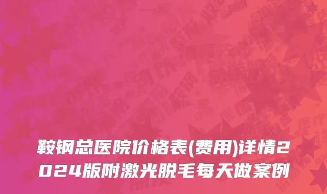 鞍钢总医院价格表(费用)详情2024版附激光脱毛每天做案例