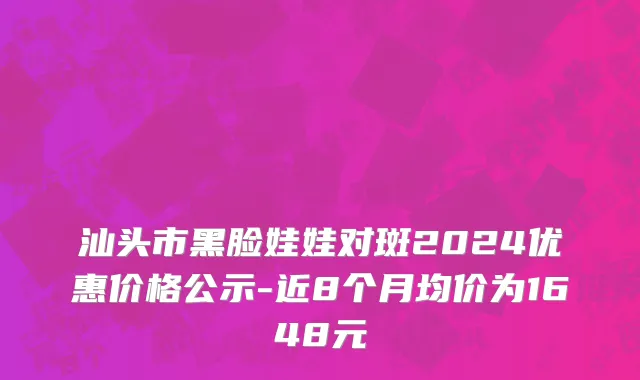汕头市黑脸娃娃对斑2024优惠价格公示-近8个月均价为1648元