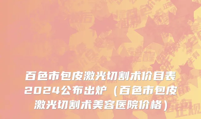 百色市包皮激光切割术价目表2024公布出炉（百色市包皮激光切割术美容医院价格）