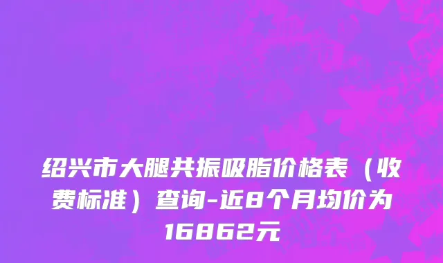 绍兴市大腿共振吸脂价格表（收费标准）查询-近8个月均价为16862元
