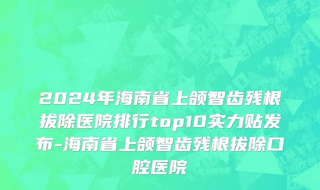 2024年海南省上颌智齿残根拔除医院排行top10实力贴发布-海南省上颌智齿残根拔除口腔医院