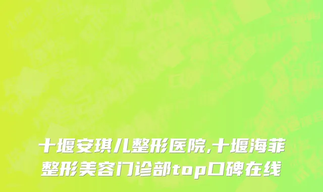 十堰安琪儿整形医院,十堰海菲整形美容门诊部top口碑在线