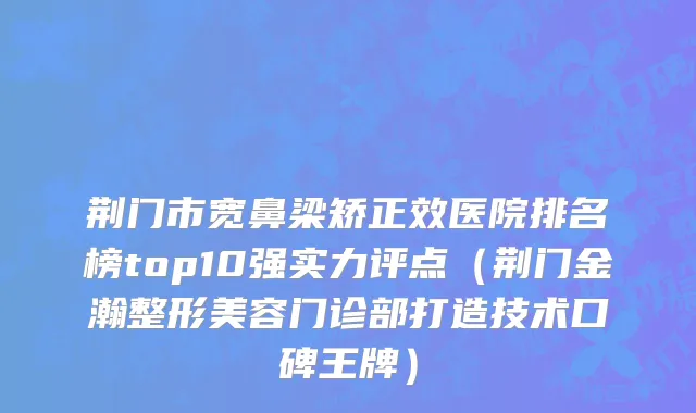 荆门市宽鼻梁矫正效医院排名榜top10强实力评点（荆门金瀚整形美容门诊部打造技术口碑王牌）