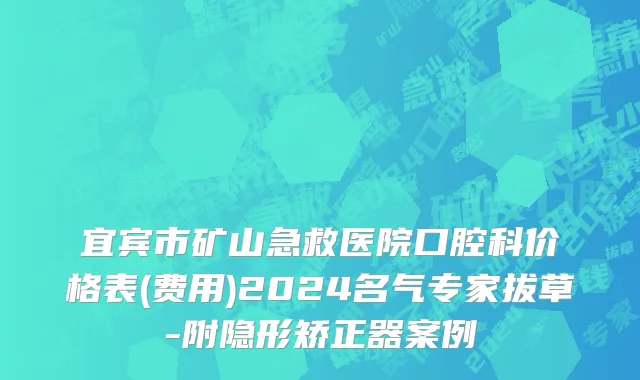 宜宾市矿山急救医院口腔科价格表(费用)2024名气专家拔草-附隐形矫正器案例