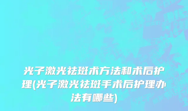 光子激光祛斑术方法和术后护理(光子激光祛斑手术后护理办法有哪些)