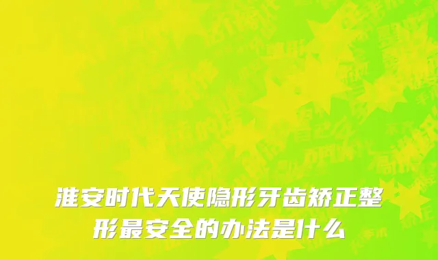 淮安时代天使隐形牙齿矫正整形最安全的办法是什么