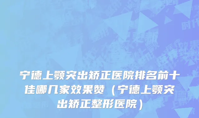 宁德上颚突出矫正医院排名前十佳哪几家效果赞(宁德上颚突出矫正整形医院)