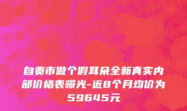 自贡市做个假耳朵全新真实内部价格表曝光-近8个月均价为59645元