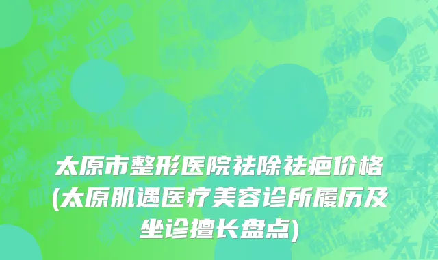太原市整形医院祛除祛疤价格(太原肌遇医疗美容诊所履历及坐诊擅长盘点)