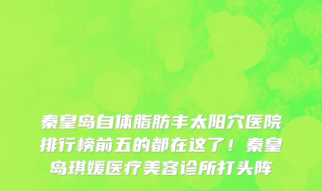 秦皇岛自体脂肪丰太阳穴医院排行榜前五的都在这了！秦皇岛琪媛医疗美容诊所打头阵
