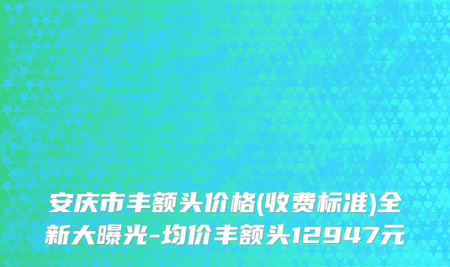 安庆市丰额头价格(收费标准)全新大曝光-均价丰额头12947元