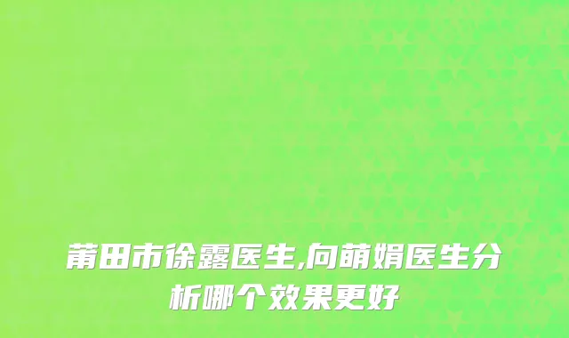 莆田市徐露医生,向萌娟医生分析哪个效果更好