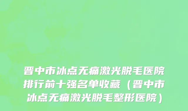 晋中市冰点无痛激光脱毛医院排行前十强名单收藏（晋中市冰点无痛激光脱毛整形医院）