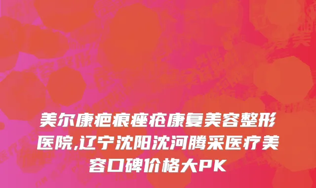 美尔康疤痕痤疮康复美容整形医院,辽宁沈阳沈河腾采医疗美容口碑价格大PK