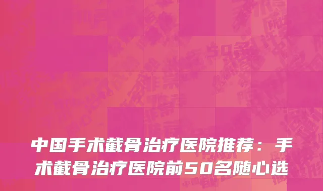 中国手术截骨治疗医院推荐：手术截骨治疗医院前50名随心选