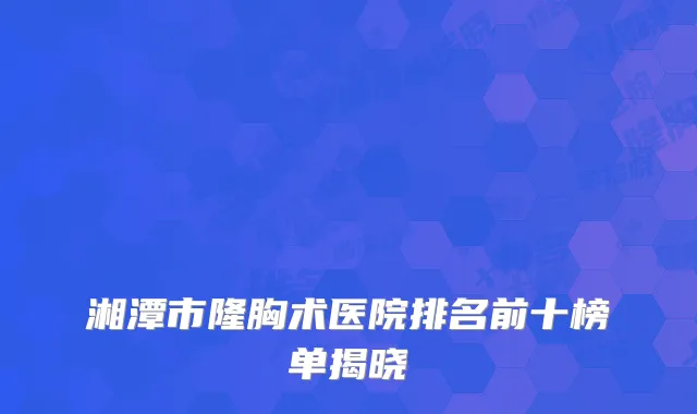 湘潭市隆胸术医院排名前十榜单揭晓