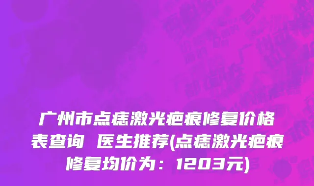 广州市点痣激光疤痕修复价格表查询 医生推荐(点痣激光疤痕修复均价为：1203元)