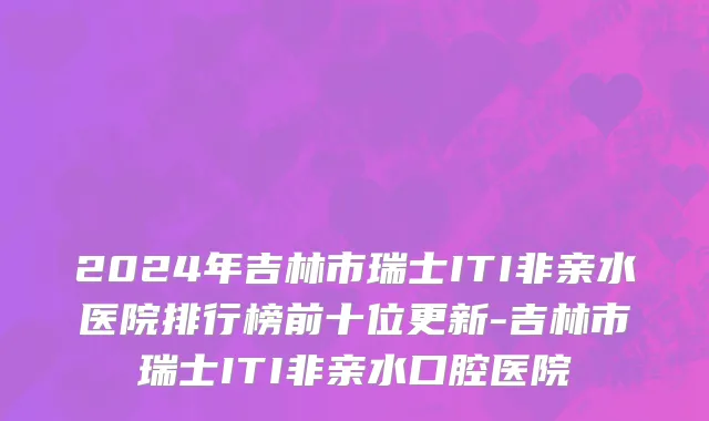 2024年吉林市瑞士ITI非亲水医院排行榜前十位更新-吉林市瑞士ITI非亲水口腔医院