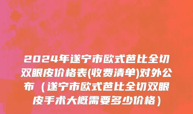 2024年遂宁市欧式芭比全切双眼皮价格表(收费清单)对外公布（遂宁市欧式芭比全切双眼皮手术大概需要多少价格）