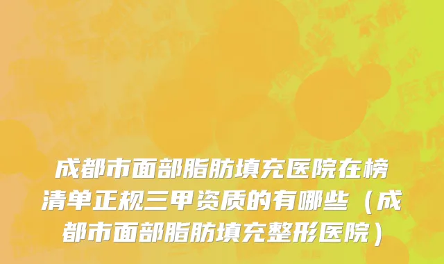 成都市面部脂肪填充医院在榜清单正规三甲资质的有哪些（成都市面部脂肪填充整形医院）