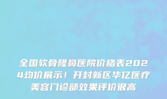 全国软骨隆鼻医院价格表2024均价展示!开封新区华亿医疗美容门诊部效果评价很高