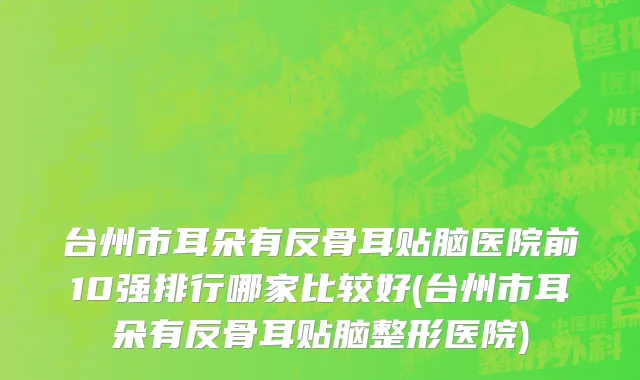 台州市耳朵有反骨耳贴脑医院前10强排行哪家比较好(台州市耳朵有反骨耳贴脑整形医院)