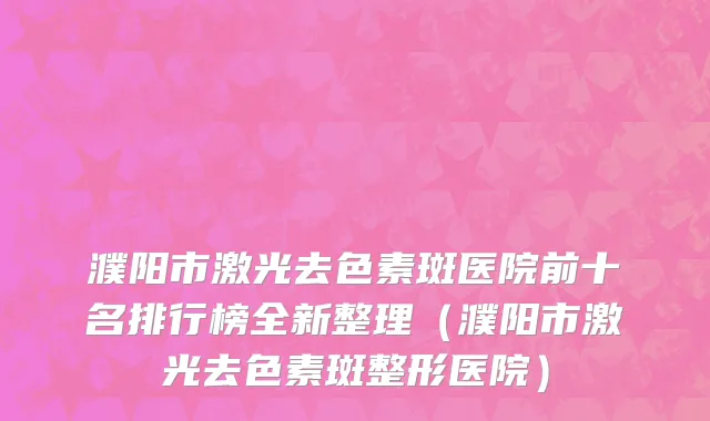 濮阳市激光去色素斑医院前十名排行榜全新整理（濮阳市激光去色素斑整形医院）