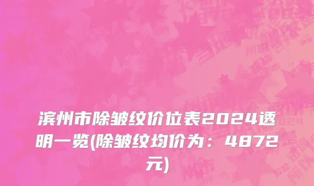 滨州市除皱纹价位表2024透明一览(除皱纹均价为：4872元)