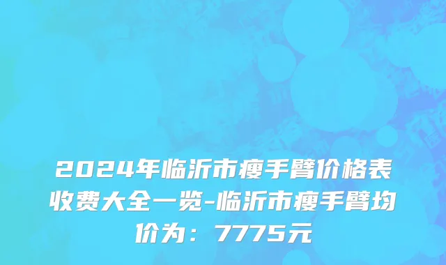 2024年临沂市瘦手臂价格表收费大全一览-临沂市瘦手臂均价为：7775元