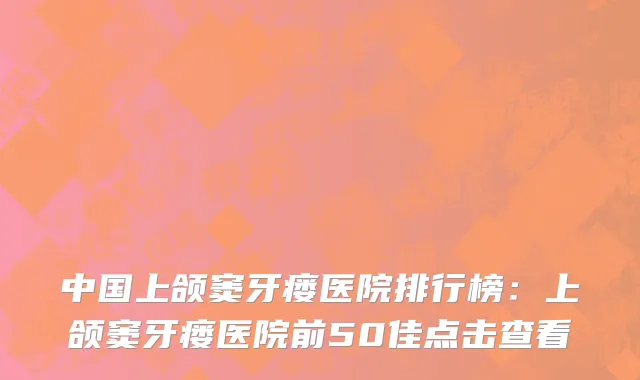 中国上颌窦牙瘘医院排行榜：上颌窦牙瘘医院前50佳点击查看