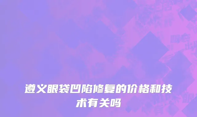 遵义眼袋凹陷修复的价格和技术有关吗