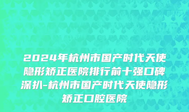 2024年杭州市国产时代天使隐形矫正医院排行前十强口碑深扒-杭州市国产时代天使隐形矫正口腔医院