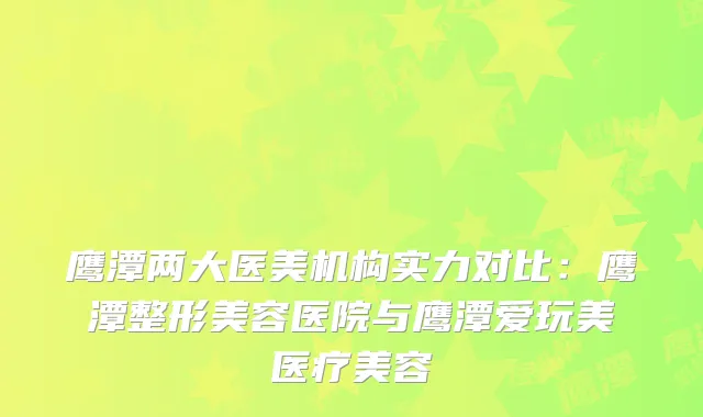鹰潭两大医美机构实力对比：鹰潭整形美容医院与鹰潭爱玩美医疗美容