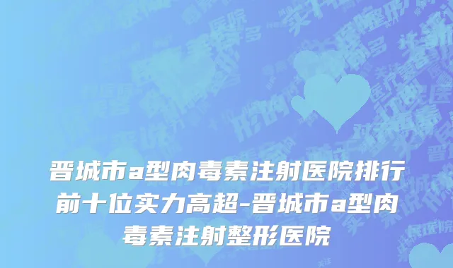 晋城市a型肉毒素注射医院排行前十位实力高超-晋城市a型肉毒素注射整形医院