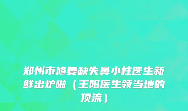 郑州市修复缺失鼻小柱医生新鲜出炉啦（王阳医生领当地的顶流）