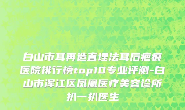 白山市耳再造直埋法耳后疤痕医院排行榜top10专业评测-白山市浑江区凤凰医疗美容诊所扒一扒医生