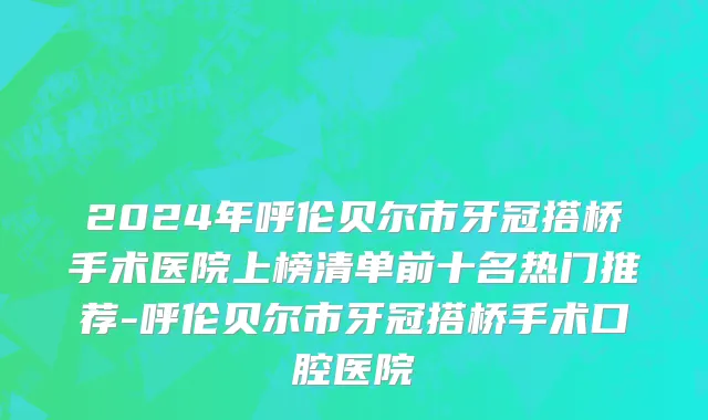 2024年呼伦贝尔市牙冠搭桥手术医院上榜清单前十名热门推荐-呼伦贝尔市牙冠搭桥手术口腔医院