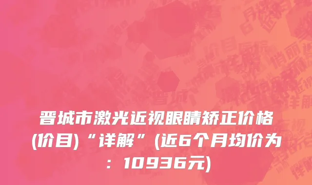 晋城市激光近视眼睛矫正价格(价目)“详解”(近6个月均价为：10936元)