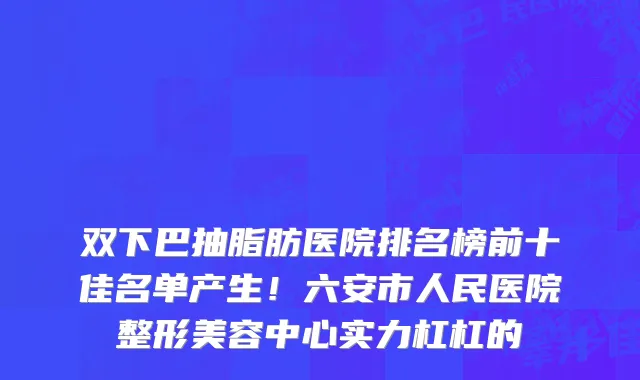 双下巴抽脂肪医院排名榜前十佳名单产生!六安市人民医院整形美容中心实力杠杠的