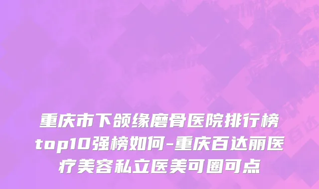 重庆市下颌缘磨骨医院排行榜top10强榜如何-重庆百达丽医疗美容私立医美可圈可点